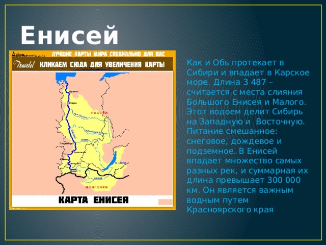 Енисей Как и Обь протекает в Сибири и впадает в Карское море. Длина 3 487 – считается с места слияния Большого Енисея и Малого. Этот водоем делит Сибирь на Западную и  Восточную. Питание смешанное: снеговое, дождевое и подземное. В Енисей впадает множество самых разных рек, и суммарная их длина превышает 300 000 км. Он является важным водным путем Красноярского края 