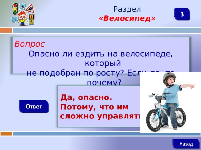 Раздел  «Велосипед» Вопрос Опасно ли ездить на велосипеде, который не подобран по росту? Если да, то почему?   Да, опасно. Потому, что им сложно управлять.    