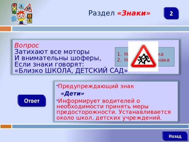 Раздел  «Знаки» Вопрос Затихают все моторы И внимательны шоферы, Если знаки говорят: «Близко ШКОЛА, ДЕТСКИЙ САД» Название знака Назначение знака Предупреждающий знак  «Дети» Информирует водителей о необходимости принять меры предосторожности. Устанавливается около школ, детских учреждений.    