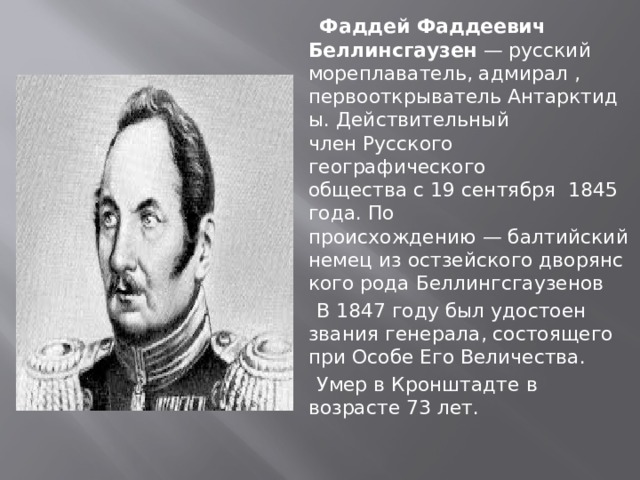  Фаддей Фаддеевич Беллинсгаузен  — русский мореплаватель, адмирал , первооткрыватель Антарктиды. Действительный член Русского географического общества с 19 сентября  1845 года. По происхождению — балтийский немец из остзейского дворянского рода Беллингсгаузенов  В 1847 году был удостоен звания генерала, состоящего при Особе Его Величества.  Умер в Кронштадте в возрасте 73 лет. 