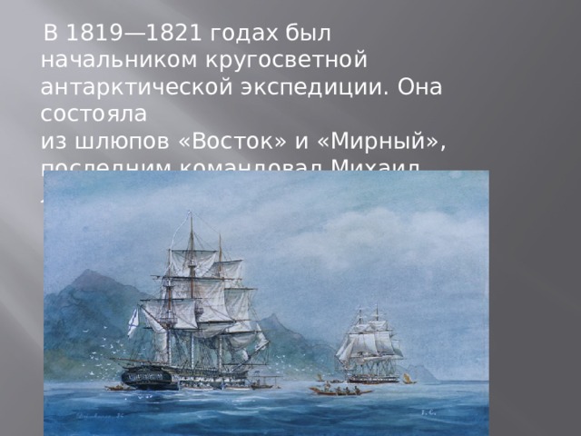  В 1819—1821 годах был начальником кругосветной антарктической экспедиции. Она состояла из шлюпов «Восток» и «Мирный», последним командовал Михаил Лазарев. 