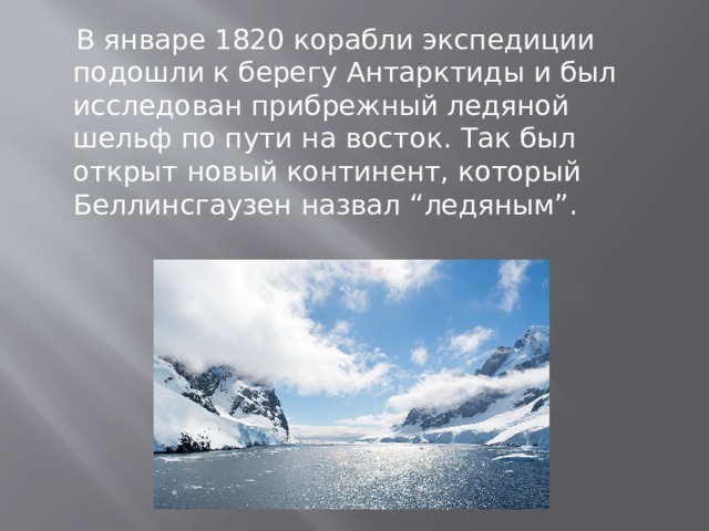  В январе 1820 корабли экспедиции подошли к берегу Антарктиды и был исследован прибрежный ледяной шельф по пути на восток. Так был открыт новый континент, который Беллинсгаузен назвал “ледяным”. 