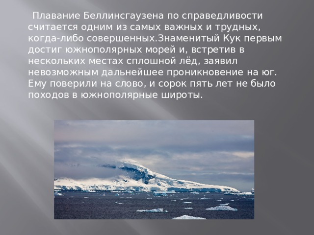  Плавание Беллинсгаузена по справедливости считается одним из самых важных и трудных, когда-либо совершенных.Знаменитый Кук первым достиг южнополярных морей и, встретив в нескольких местах сплошной лёд, заявил невозможным дальнейшее проникновение на юг. Ему поверили на слово, и сорок пять лет не было походов в южнополярные широты.     