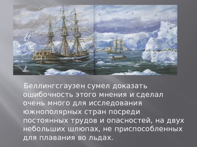  Беллингсгаузен сумел доказать ошибочность этого мнения и сделал очень много для исследования южнополярных стран посреди постоянных трудов и опасностей, на двух небольших шлюпах, не приспособленных для плавания во льдах.  