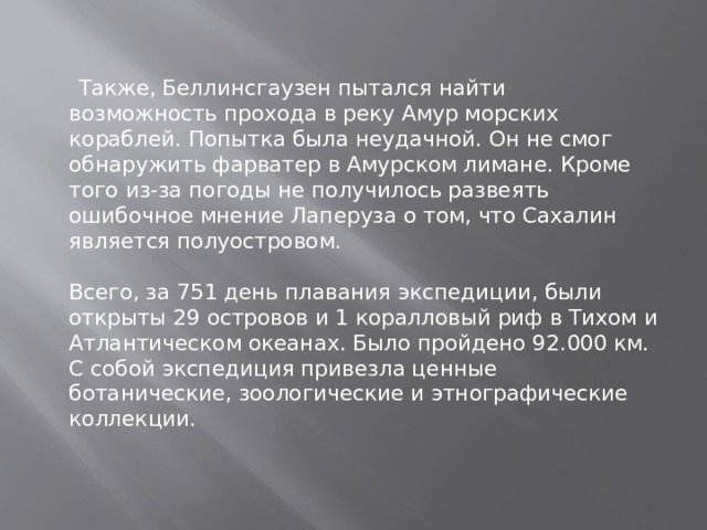  Также, Беллинсгаузен пытался найти возможность прохода в реку Амур морских кораблей. Попытка была неудачной. Он не смог обнаружить фарватер в Амурском лимане. Кроме того из-за погоды не получилось развеять ошибочное мнение Лаперуза о том, что Сахалин является полуостровом.    Всего, за 751 день плавания экспедиции, были открыты 29 островов и 1 коралловый риф в Тихом и Атлантическом океанах. Было пройдено 92.000 км. С собой экспедиция привезла ценные ботанические, зоологические и этнографические коллекции. 
