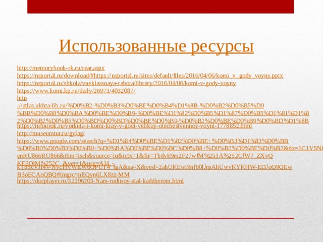 Использованные ресурсы http :// memorybook-rk.ru/rear.aspx https://nsportal.ru/download/#https:// nsportal.ru/sites/default/files/2016/04/06/komi_v_gody_voyny.pptx https:// nsportal.ru/shkola/vneklassnaya-rabota/library/2016/04/06/komi-v-gody-voyny https:// www.komi.kp.ru/daily/26973/4032087/ http ://atlas.ukhta-lib.ru/%D0%B2-%D0%B3%D0%BE%D0%B4%D1%8B-%D0%B2%D0%B5%D0%BB%D0%B8%D0%BA%D0%BE%D0%B9-%D0%BE%D1%82%D0%B5%D1%87%D0%B5%D1%81%D1%82%D0%B2%D0%B5%D0%BD%D0%BD%D0%BE%D0%B9-%D0%B2%D0%BE%D0%B9%D0%BD%D1%8B https:// infourok.ru/vorkuta-i-komi-kray-v-godi-velikoy-otechestvennoy-voyni-1778852.html http://museumtur.ru/gylag / https://www.google.com/search?q=%D1%84%D0%BE%D1%82%D0%BE+%D0%B3%D1%83%D0%BB%D0%B0%D0%B3%D0%B0+%D0%BA%D0%BE%D0%BC%D0%B8+%D0%B2%D0%BE%D0%B2&rlz=1C1VSNG_enRU866RU866&tbm=isch&source=iu&ictx=1&fir=TbdyE9m2F27wfM%253A%252CfW7_ZXvQKE3QlM%252C_&vet=1&usg=AI4_- kT8ScVJl4V-NycHVWEW6OPUT4_fgA&sa=X&ved=2ahUKEwi9nf60lJrpAhUwyKYKHW-EDJoQ9QEwB3oECAoQBQ#imgrc=nEQyn6LX8zz-MM https://docplayer.ru/32206203-Nam-rodinoy-stal-kadzherom.html 