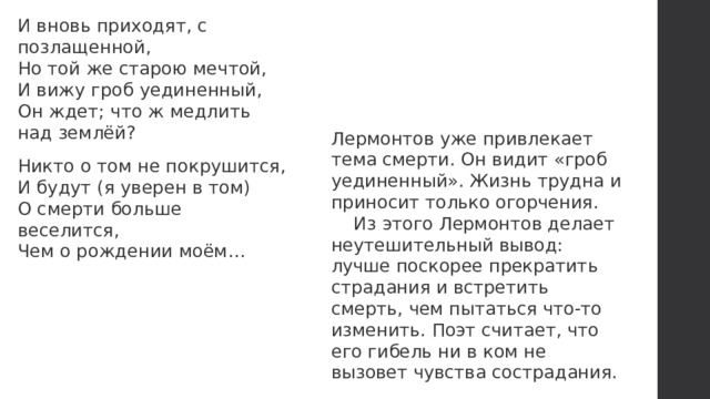 И вновь приходят, с позлащенной,  Но той же старою мечтой,  И вижу гроб уединенный,  Он ждет; что ж медлить над землёй? Никто о том не покрушится,  И будут (я уверен в том)  О смерти больше веселится,  Чем о рождении моём… Лермонтов уже привлекает тема смерти. Он видит «гроб уединенный». Жизнь трудна и приносит только огорчения. Из этого Лермонтов делает неутешительный вывод: лучше поскорее прекратить страдания и встретить смерть, чем пытаться что-то изменить. Поэт считает, что его гибель ни в ком не вызовет чувства сострадания. 
