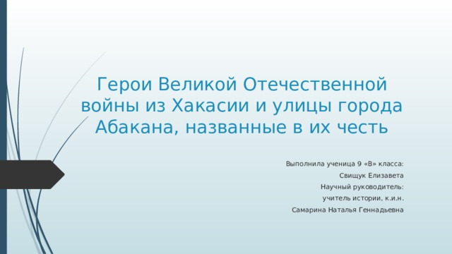 Герои Великой Отечественной войны из Хакасии и улицы города Абакана, названные в их честь Выполнила ученица 9 «В» класса:  Свищук Елизавета Научный руководитель: учитель истории, к.и.н.  Самарина Наталья Геннадьевна 