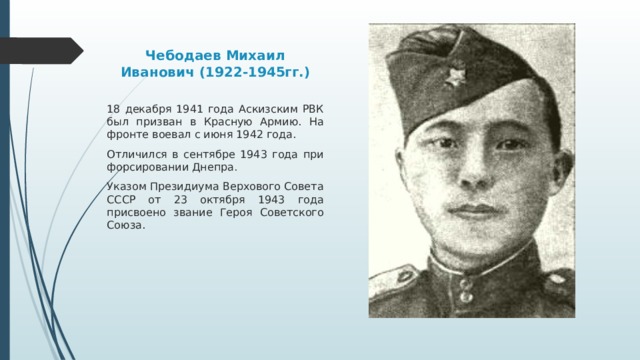 Чебодаев Михаил Иванович (1922-1945гг.) 18 декабря 1941 года Аскизским РВК был призван в Красную Армию. На фронте воевал с июня 1942 года. Отличился в сентябре 1943 года при форсировании Днепра . Указом Президиума Верхового Совета СССР от 23 октября 1943 года присвоено звание Героя Советского Союза. 