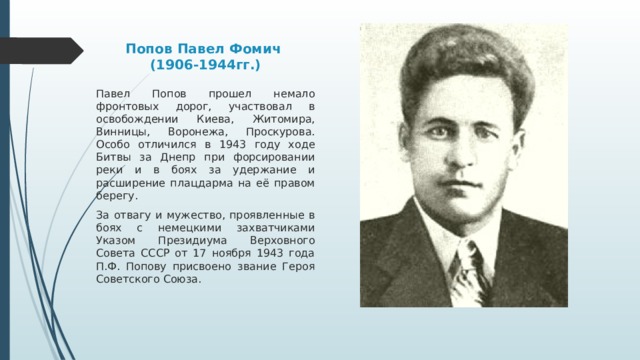 Попов Павел Фомич  (1906-1944гг.) Павел Попов прошел немало фронтовых дорог, участвовал в освобождении Киева, Житомира, Винницы, Воронежа, Проскурова. Особо отличился в 1943 году ходе Битвы за Днепр при форсировании реки и в боях за удержание и расширение плацдарма на её правом берегу. За отвагу и мужество, проявленные в боях с немецкими захватчиками Указом Президиума Верховного Совета СССР от 17 ноября 1943 года П.Ф. Попову присвоено звание Героя Советского Союза. 