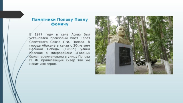 Памятники Попову Павлу фомичу В 1977 году в селе Аскиз был установлен бронзовый бюст Героя Советского Союза П.Ф. Попова. В городе Абакане в связи с 20-летием Великой Победы (1965г.) улица Красная в микрорайоне «Гавань» была переименована в улицу Попова П. Ф. прилегающий сквер так же носит имя героя. 