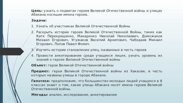Цель: узнать о подвигах героев Великой Отечественной войны и улицах Абакана носящие имена героев. Задачи: Узнать об участниках Великой Отечественной Войны Раскрыть истории героев Великой Отечественной Войны, таких как Катя Перекрещенко, Макаренко Николай Николаевич, Доможаков Михаил Егорович, Угужаков Василий Архипович, Чабодаев Михаил Егорович, Попов Павел Фомич Изучить истории становление улиц, названных в честь героев Провести анкетирование среди учащихся лицея, узнать уровень их знаний о героях Великой Отечественной войны Объект: герои Великой Отечественной войны Предмет: герои Великой Отечественной войны из Хакасии, в честь которых названы улицы в городе Абакане. Гипотеза: предположим, что большинство молодых людей учащихся в 8 классах знают о том, какие улицы Абакана носят имена героев Великой Отечественной войны. Методы: анализ, исследование, анкетирование 