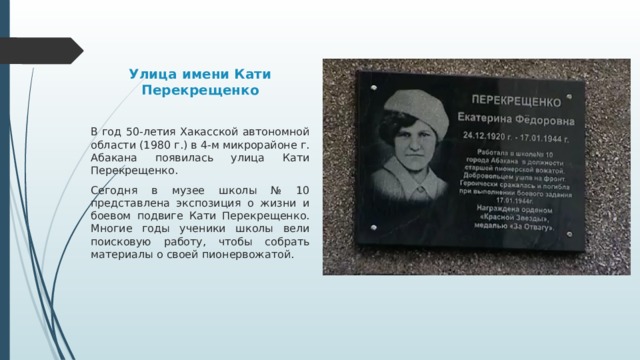 Улица имени Кати Перекрещенко В год 50-летия Хакасской автономной области (1980 г.) в 4-м микрорайоне г. Абакана появилась улица Кати Перекрещенко. Сегодня в музее школы № 10 представлена экспозиция о жизни и боевом подвиге Кати Перекрещенко. Многие годы ученики школы вели поисковую работу, чтобы собрать материалы о своей пионервожатой. 