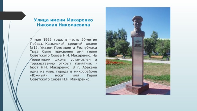 Улица имени Макаренко Николая Николаевича 7 мая 1995 года, в честь 50-летия Победы, Кызылской средней школе №15, Указом Президента Республики Тыва было присвоено имя героя Советского Союза Н.Н. Макаренко. На территории школы установлен и торжественно открыт памятник - бюст Н.Н. Макаренко. В г. Абакане одна из улиц города в микрорайоне «Южный» носит имя Героя Советского Союза Н.Н. Макаренко. 