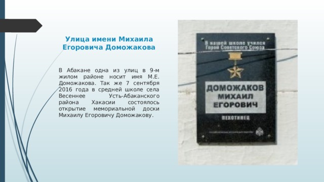 Улица имени Михаила Егоровича Доможакова В Абакане одна из улиц в 9-м жилом районе носит имя М.Е. Доможакова. Так же 7 сентября 2016 года в средней школе села Весеннее Усть-Абаканского района Хакасии состоялось открытие мемориальной доски Михаилу Егоровичу Доможакову. 
