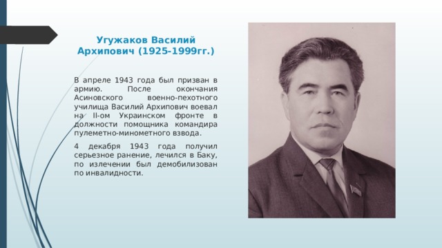 Угужаков Василий Архипович (1925-1999гг.) В апреле 1943 года был призван в армию. После окончания Асиновского военно-пехотного училища Василий Архипович воевал на II-ом Украинском фронте в должности помощника командира пулеметно-минометного взвода. 4 декабря 1943 года получил серьезное ранение, лечился в Баку, по излечении был демобилизован по инвалидности. 