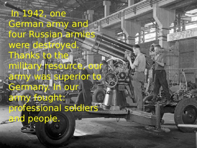   In 1942, one German army and four Russian armies were destroyed. Thanks to the military resource, our army was superior to Germany. In our army fought: professional soldiers and people. 