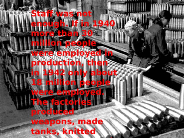 Staff was not enough. If in 1940 more than 30 million people were employed in production, then in 1942 only about 18 million people were employed. The factories produced weapons, made tanks, knitted warm clothes and sent them to the front. 