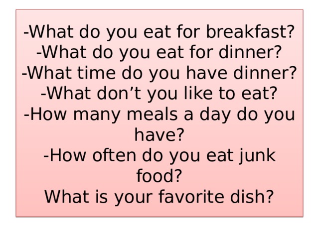 -What do you eat for breakfast?  -What do you eat for dinner?  -What time do you have dinner?  -What don’t you like to eat?  -How many meals a day do you have?  -How often do you eat junk food?  What is your favorite dish? 