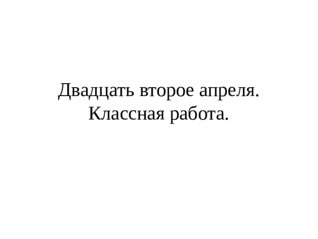 Двадцать второе апреля.  Классная работа. 