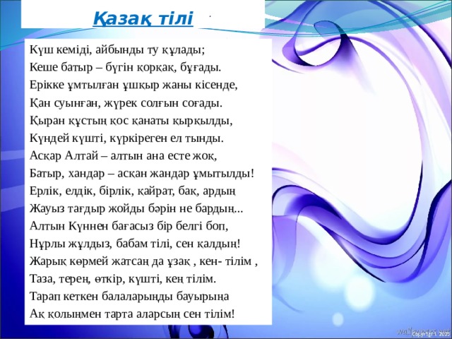 Қазақ тілі .   Күш кеміді, айбынды ту құлады; Кеше батыр – бүгін қорқақ, бұғады. Ерікке ұмтылған ұшқыр жаны кісенде, Қан суынған, жүрек солғын соғады. Қыран құстың қос қанаты қырқылды, Күндей күшті, күркіреген ел тынды. Асқар Алтай – алтын ана есте жоқ, Батыр, хандар – асқан жандар ұмытылды! Ерлік, елдік, бірлік, қайрат, бақ, ардың Жауыз тағдыр жойды бәрін не бардың... Алтын Күннен бағасыз бір белгі боп, Нұрлы жұлдыз, бабам тілі, сен қалдың! Жарық көрмей жатсаң да ұзақ , кен- тілім , Таза, терең, өткір, күшті, кең тілім. Тарап кеткен балаларыңды бауырыңа Ақ қолыңмен тарта аларсың сен тілім! 