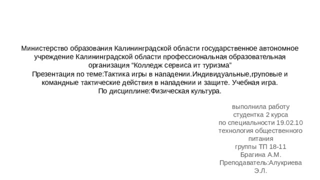 Министерство образования Калининградской области государственное автономное учреждение Калининградской области профессиональная образовательная организация “Колледж сервиса ит туризма”  Презентация по теме:Тактика игры в нападении.Индивидуальные,груповые и командные тактические действия в нападении и защите. Учебная игра.  По дисциплине:Физическая культура. выполнила работу студентка 2 курса по специальности 19.02.10 технология общественного питания группы ТП 18-11 Брагина А.М. Преподаватель:Алукриева Э.Л. 
