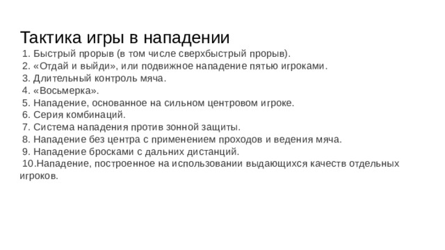 Тактика игры в нападении  1. Быстрый прорыв (в том числе сверхбыстрый прорыв).  2. «Отдай и выйди», или подвижное нападение пятью игроками.  3. Длительный контроль мяча.  4. «Восьмерка».  5. Нападение, основанное на сильном центровом игроке.  6. Серия комбинаций.  7. Система нападения против зонной защиты.  8. Нападение без центра с применением проходов и ведения мяча.  9. Нападение бросками с дальних дистанций.  10.Нападение, построенное на использовании выдающихся качеств отдельных игроков. 