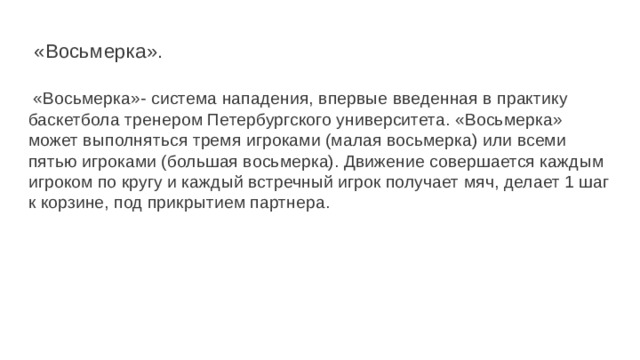  «Восьмерка».    «Восьмерка»- система нападения, впервые введенная в практику баскетбола тренером Петербургского университета. «Восьмерка» может выполняться тремя игроками (малая восьмерка) или всеми пятью игро­ками (большая восьмерка). Движение совершается каждым игроком по кругу и каждый встречный игрок получает мяч, делает 1 шаг к корзине, под прикрытием партнера. 