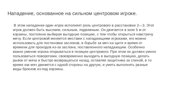 Нападение, основанное на сильном центровом игроке.    В этом нападении один игрок исполняет роль центрового в расстановке 2—3. Этот игрок должен быть высоким, сильным, подвижным. Он двигается в зоне 5 м от корзины, постоянно выбирая выгодную позицию, с тем чтобы открыться навстречу мячу. Если центровой меняется местами с нападающими игроками, его можно использовать для постановки заслонов, в борьбе за мяч на щите и время от времени для проходов из-за заслона, поставленного нападающим. Особенно важно умение игрока открываться в позиции центрового. При этом он должен умело пользоваться поворотами, своевременно выходить в выгодную позицию, делать рывок от мяча и быстро возвращаться назад, оставляя защитника за спиной, в то время как мяч движется с одной стороны на другую, и уметь выполнять разные виды бросков из-под корзины. 