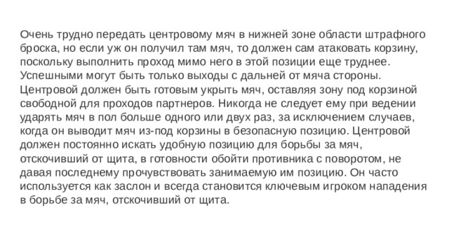Очень трудно передать центровому мяч в нижней зоне области штрафного броска, но если уж он получил там мяч, то должен сам атаковать корзину, поскольку выполнить проход мимо него в этой позиции еще труднее. Успешными могут быть только выходы с дальней от мяча стороны. Центровой должен быть готовым укрыть мяч, оставляя зону под корзиной свободной для проходов партнеров. Никогда не следует ему при ведении ударять мяч в пол больше одного или двух раз, за исключением случаев, когда он выводит мяч из-под корзины в безопасную позицию. Центровой должен постоянно искать удобную позицию для борьбы за мяч, отскочивший от щита, в готовности обойти противника с поворотом, не давая последнему прочувствовать занимаемую им позицию. Он часто используется как заслон и всегда становится ключевым игроком нападения в борьбе за мяч, отскочивший от щита. 