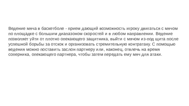 Ведение мяча в баскетболе - прием дающий возможность игроку двигаться с мячом по площадке с большим диапазоном скоростей и в любом направлении. Ведение позволяет уйти от плотно опекающего защитника, выйти с мячом из-под щита после успешной борьбы за отскок и организовать стремительную контратаку. С помощью ведения можно поставить заслон партнеру или, наконец, отвлечь на время соперника, опекающего партнера, чтобы затем передать ему мяч для атаки. 