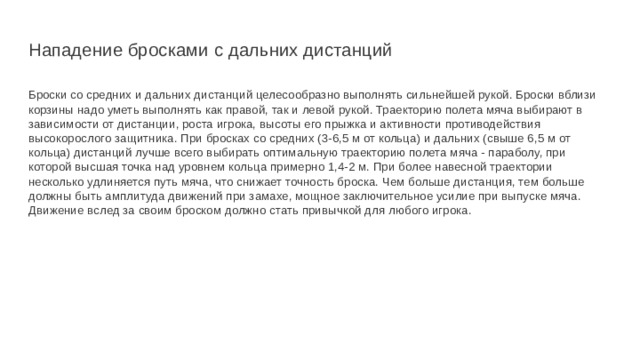 Нападение бросками с дальних дистанций Броски со средних и дальних дистанций целесообразно выполнять сильнейшей рукой. Броски вблизи корзины надо уметь выполнять как правой, так и левой рукой. Траекторию полета мяча выбирают в зависимости от дистанции, роста игрока, высоты его прыжка и активности противодействия высокорослого защитника. При бросках со средних (3-6,5 м от кольца) и дальних (свыше 6,5 м от кольца) дистанций лучше всего выбирать оптимальную траекторию полета мяча - параболу, при которой высшая точка над уровнем кольца примерно 1,4-2 м. При более навесной траектории несколько удлиняется путь мяча, что снижает точность броска. Чем больше дистанция, тем больше должны быть амплитуда движений при замахе, мощное заключительное усилие при выпуске мяча. Движение вслед за своим броском должно стать привычкой для любого игрока. 