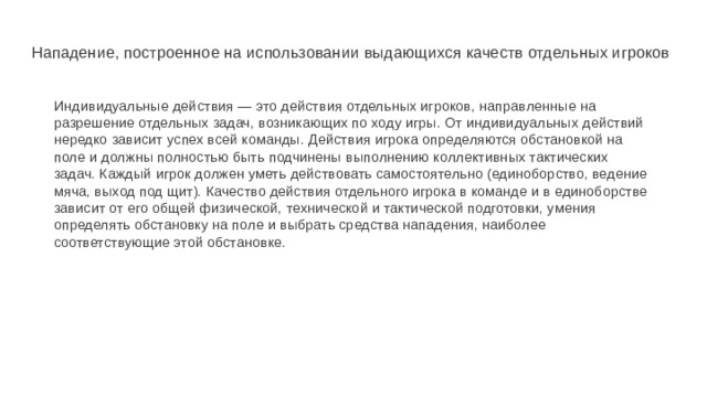 Нападение, построенное на использовании выдающихся качеств отдельных игроков Индивидуальные действия — это действия отдельных игроков, направленные на разрешение отдельных задач, возникающих по ходу игры. От индивидуальных действий нередко зависит успех всей команды. Действия игрока определяются обстановкой на поле и должны полностью быть подчинены выполнению коллективных тактических задач. Каждый игрок должен уметь действовать самостоятельно (единоборство, ведение мяча, выход под щит). Качество действия отдельного игрока в команде и в единоборстве зависит от его общей физической, технической и тактической подготовки, умения определять обстановку на поле и выбрать средства нападения, наиболее соответствующие этой обстановке. 