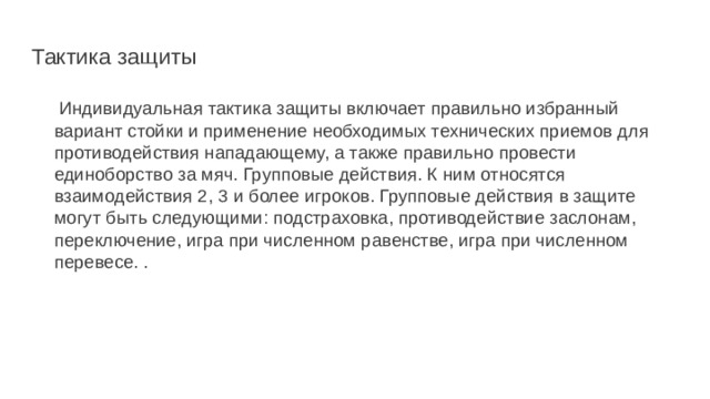 Тактика защиты  Индивидуальная тактика защиты включает правильно избранный вариант стойки и применение необходимых технических приемов для противодействия нападающему, а также правильно провести единобор­ство за мяч. Групповые действия. К ним относятся взаимодействия 2, 3 и бо­лее игроков. Групповые действия в защите могут быть следующими: подстраховка, противодействие заслонам, переключение, игра при чис­ленном равенстве, игра при численном перевесе. . 