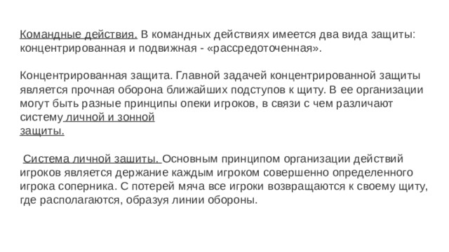 Командные действия. В командных действиях имеется два вида защиты: концентрированная и подвижная - «рассредоточенная».   Концентрированная защита. Главной задачей концентрированной защиты является прочная оборона ближайших подступов к щиту. В ее организации могут быть разные принципы опеки игроков, в связи с чем различают систему личной и зонной  защиты.    Система личной зашиты. Основным принципом организации дей­ствий игроков является держание каждым игроком совершенно опреде­ленного игрока соперника. С потерей мяча все игроки возвращаются к своему щиту, где располагаются, образуя линии обороны. 