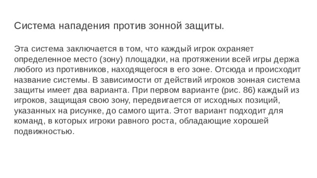 Система нападения против зонной защиты. Эта система заключается в том, что каждый игрок охраняет определенное место (зону) площадки, на протяжении всей игры держа любого из противников, находящегося в его зоне. Отсюда и происходит название системы. В зависимости от действий игроков зонная система защиты имеет два варианта. При первом варианте (рис. 86) каждый из игроков, защищая свою зону, передвигается от исходных позиций, указанных на рисунке, до самого щита. Этот вариант подходит для команд, в которых игроки равного роста, обладающие хорошей подвижностью. 
