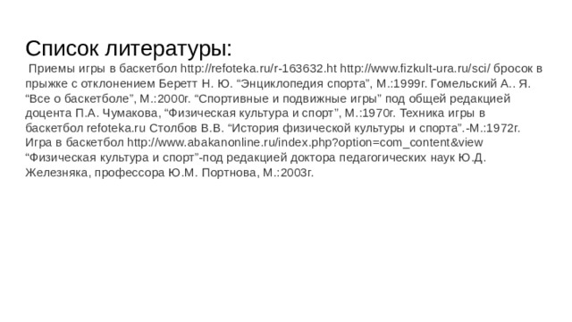 Список литературы:  Приемы игры в баскетбол http://refoteka.ru/r-163632.ht http://www.fizkult-ura.ru/sci/ бросок в прыжке с отклонением Беретт Н. Ю. “Энциклопедия спорта”, М.:1999г. Гомельский А.. Я. “Все о баскетболе”, М.:2000г. “Спортивные и подвижные игры” под общей редакцией доцента П.А. Чумакова, “Физическая культура и спорт”, М.:1970г. Техника игры в баскетбол refoteka.ru Столбов В.В. “История физической культуры и спорта”.-М.:1972г. Игра в баскетбол http://www.abakanonline.ru/index.php?option=com_content&view “Физическая культура и спорт”-под редакцией доктора педагогических наук Ю.Д. Железняка, профессора Ю.М. Портнова, М.:2003г. 