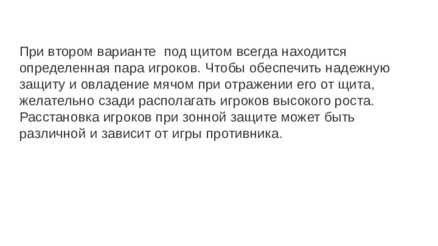  При втором варианте под щитом всегда находится определенная пара игроков. Чтобы обеспечить надежную защиту и овладение мячом при отражении его от щита, желательно сзади располагать игроков высокого роста. Расстановка игроков при зонной защите может быть различной и зависит от игры противника. 