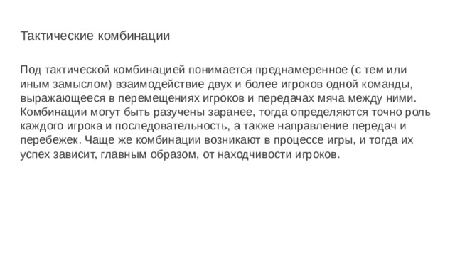 Тактические комбинации Под тактической комбинацией понимается преднамеренное (с тем или иным замыслом) взаимодействие двух и более игроков одной команды, выражающееся в перемещениях игроков и передачах мяча между ними. Комбинации могут быть разучены заранее, тогда определяются точно роль каждого игрока и последовательность, а также направление передач и перебежек. Чаще же комбинации возникают в процессе игры, и тогда их успех зависит, главным образом, от находчивости игроков. 