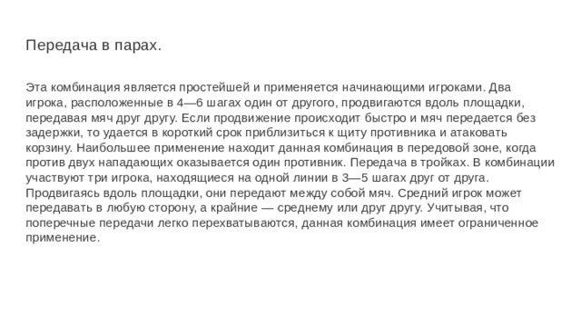 Передача в парах. Эта комбинация является простейшей и применяется начинающими игроками. Два игрока, расположенные в 4—6 шагах один от другого, продвигаются вдоль площадки, передавая мяч друг другу. Если продвижение происходит быстро и мяч передается без задержки, то удается в короткий срок приблизиться к щиту противника и атаковать корзину. Наибольшее применение находит данная комбинация в передовой зоне, когда против двух нападающих оказывается один противник. Передача в тройках. В комбинации участвуют три игрока, находящиеся на одной линии в 3—5 шагах друг от друга. Продвигаясь вдоль площадки, они передают между собой мяч. Средний игрок может передавать в любую сторону, а крайние — среднему или друг другу. Учитывая, что поперечные передачи легко перехватываются, данная комбинация имеет ограниченное применение. 
