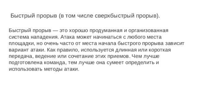  Быстрый прорыв (в том числе сверхбыстрый прорыв).   Быстрый прорыв — это хорошо продуманная и организованная система нападения. Атака может начинаться с любого места площадки, но очень часто от места начала быстрого прорыва зависит вариант атаки. Как правило, используется длинная или короткая передача, ведение или сочетание этих приемов. Чем лучше подготовлена команда, тем лучше она сумеет определить и использовать методы атаки. 