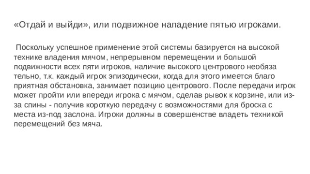 «Отдай и выйди», или подвижное нападение пятью игроками.    Поскольку успешное применение этой системы базируется на вы­сокой технике владения мячом, непрерывном перемещении и большой подвижности всех пяти игроков, наличие высокого центрового необяза­тельно, т.к. каждый игрок эпизодически, когда для этого имеется благо­приятная обстановка, занимает позицию центрового. После передачи игрок может пройти или впереди игрока с мячом, сделав рывок к корзине, или из-за спины - получив короткую передачу с возможностями для броска с места из-под заслона. Игроки должны в совершенстве владеть техникой перемещений без мяча. 