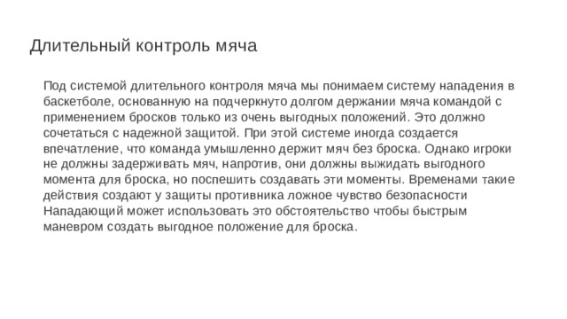  Длительный контроль мяча Под системой длительного контроля мяча мы понимаем систему нападения в баскетболе, основанную на подчеркнуто долгом держании мяча командой с применением бросков только из очень выгодных положений. Это должно сочетаться с надежной защитой. При этой системе иногда создается впечатление, что команда умышленно держит мяч без броска. Однако игроки не должны задерживать мяч, напротив, они должны выжидать выгодного момента для броска, но поспешить создавать эти моменты. Временами такие действия создают у защиты противника ложное чувство безопасности Нападающий может использовать это обстоятельство чтобы быстрым маневром создать выгодное положение для броска. 
