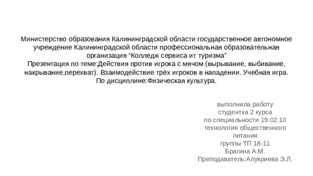 Министерство образования Калининградской области государственное автономное учреждение Калининградской области профессиональная образовательная организация “Колледж сервиса ит туризма”  Презентация по теме:Действия против игрока с мячом (вырывание, выбивание, накрывание,перехват). Взаимодействие трёх игроков в нападении. Учебная игра.  По дисциплине:Физическая культура.   выполнила работу студентка 2 курса по специальности 19.02.10 технология общественного питания группы ТП 18-11 Брагина А.М. Преподаватель:Алукриева Э.Л. 