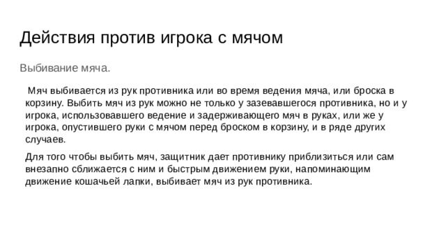 Действия против игрока с мячом Выбивание мяча.  Мяч выбивается из рук противника или во время ведения мяча, или броска в корзину. Выбить мяч из рук можно не только у зазевавшегося противника, но и у игрока, использовавшего ведение и задерживающего мяч в руках, или же у игрока, опустившего руки с мячом перед броском в корзину, и в ряде других случаев. Для того чтобы выбить мяч, защитник дает противнику приблизиться или сам внезапно сближается с ним и быстрым движением руки, напоминающим движение кошачьей лапки, выбивает мяч из рук противника. 