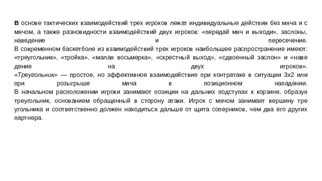 В основе тактических взаимодействий трех игроков лежат ин­дивидуальные действия без мяча и с мячом, а также разновидно­сти взаимодействий двух игроков: «передай мяч и выходи», засло­ны, наведение и пересечение.  В современном баскетболе из взаимодействий трех игроков наи­большее распространение имеют: «треугольник», «тройка», «ма­лая восьмерка», «скрестный выход», «сдвоенный заслон» и «наве­дение на двух игроков».  «Треугольник» — простое, но эффективное взаимодействие при контратаке в ситуации 3x2 или при розыгрыше мяча в позицион­ном нападении.  В начальном расположении игроки занимают позиции на даль­них подступах к корзине, образуя треугольник, основанием обра­щенный в сторону атаки. Игрок с мячом занимает вершину тре­угольника и соответственно должен находиться дальше от щита соперников, чем два его других партнера.   