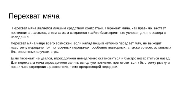 Перехват мяча  Перехват мяча является лучшим средством контратаки. Перехват мяча, как правило, застает противника врасплох, и тем самым создаются крайне благоприятные условия для перехода в нападение. Перехват мяча чаще всего возможен, если нападающий неточно передает мяч, не выходит навстречу передаче при поперечных передачах, особенно повторных, а также во всех остальных благоприятных случаях игры. Если перехват не удался, игрок должен немедленно остановиться и быстро возвратиться назад. Для перехвата мяча игрок должен занять выгодную позицию, приготовиться к быстрому рывку и правильно определить расстояние, темп предстоящей передачи. 