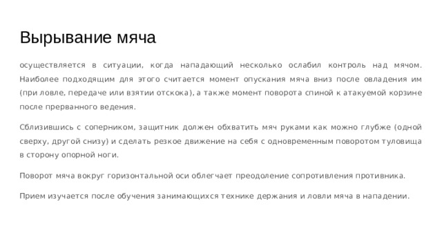 Вырывание мяча осуществляется в ситуации, когда нападающий несколько ослабил контроль над мячом. Наиболее подходящим для этого считается момент опускания мяча вниз после овладения им (при ловле, передаче или взятии отскока), а также момент поворота спиной к атакуемой корзине после прерванного ведения. Сблизившись с соперником, защитник должен обхватить мяч руками как можно глубже (одной сверху, другой снизу) и сделать резкое движение на себя с одновременным поворотом туловища в сторону опорной ноги. Поворот мяча вокруг горизонтальной оси облегчает преодоление сопротивления противника. Прием изучается после обучения занимающихся технике держания и ловли мяча в нападении. 