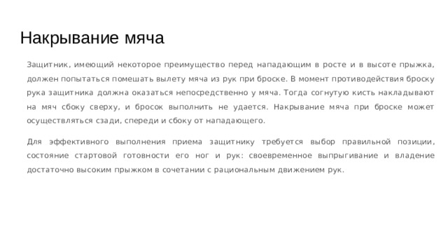 Накрывание мяча Защитник, имеющий некоторое преимущество перед нападающим в росте и в высоте прыжка, должен попытаться помешать вылету мяча из рук при броске. В момент противодействия броску рука защитника должна оказаться непосредственно у мяча. Тогда согнутую кисть накладывают на мяч сбоку сверху, и бросок выполнить не удается. Накрывание мяча при броске может осуществляться сзади, спереди и сбоку от нападающего. Для эффективного выполнения приема защитнику требуется выбор правильной позиции, состояние стартовой готовности его ног и рук: своевременное выпрыгивание и владение достаточно высоким прыжком в сочетании с рациональным движением рук. 
