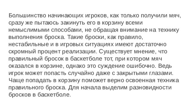 Большинство начинающих игроков, как только получили мяч, сразу же пытаюсь закинуть его в корзину всеми немыслимыми способами, не обращая внимание на технику выполнения броска. Такие броски, как правило, нестабильные и в игровых ситуациях имеют достаточно скромный процент реализации. Существует мнение, что правильный бросок в баскетболе тот, при котором мяч оказался в корзине, однако это суждение ошибочно. Ведь игрок может попасть случайно даже с закрытыми глазами. Чаще попадать в корзину поможет верно освоенная техника правильного броска. Для начала выделим разновидности бросков в баскетболе. 
